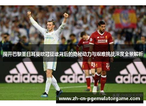 揭开巴黎圣日耳曼欧冠征途背后的隐秘动力与艰难挑战深度全景解析