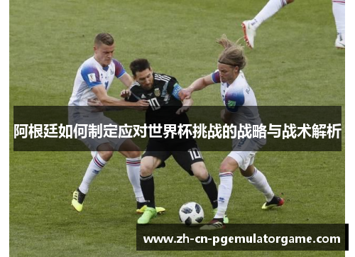 阿根廷如何制定应对世界杯挑战的战略与战术解析 阿根廷如何制定应对世界杯挑战的战略与战术解析