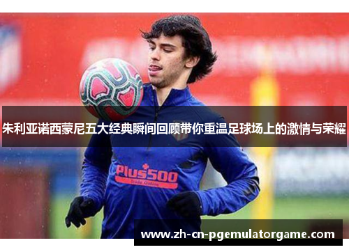 朱利亚诺西蒙尼五大经典瞬间回顾带你重温足球场上的激情与荣耀 朱利亚诺西蒙尼五大经典瞬间回顾带你重温足球场上的激情与荣耀