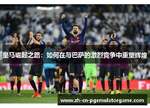皇马崛起之路:如何在与巴萨的激烈竞争中重塑辉煌 皇马崛起之路:如何在与巴萨的激烈竞争中重塑辉煌