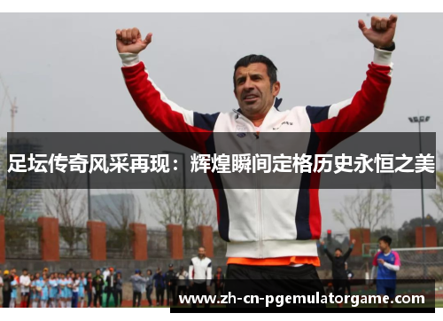足坛传奇风采再现：辉煌瞬间定格历史永恒之美
